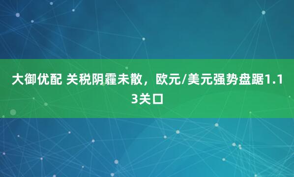 大御优配 关税阴霾未散，欧元/美元强势盘踞1.13关口