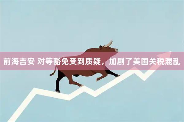 前海吉安 对等豁免受到质疑，加剧了美国关税混乱