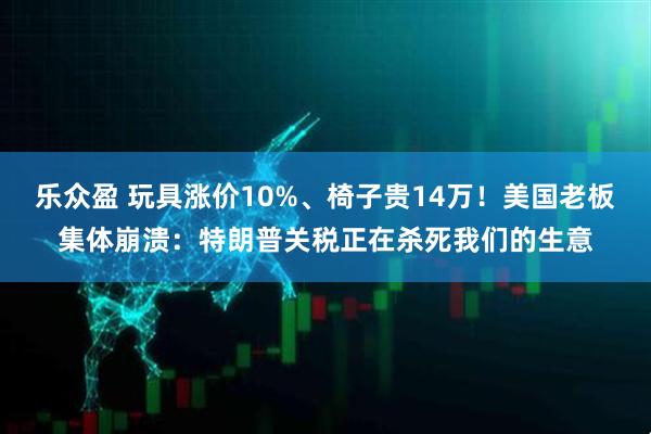 乐众盈 玩具涨价10%、椅子贵14万！美国老板集体崩溃：特朗普关税正在杀死我们的生意