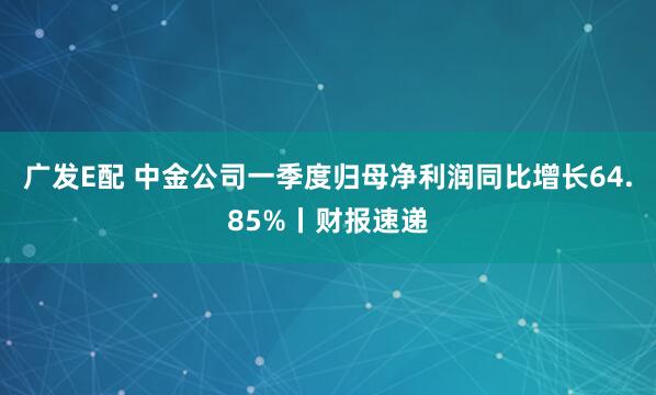 广发E配 中金公司一季度归母净利润同比增长64.85%丨财报速递