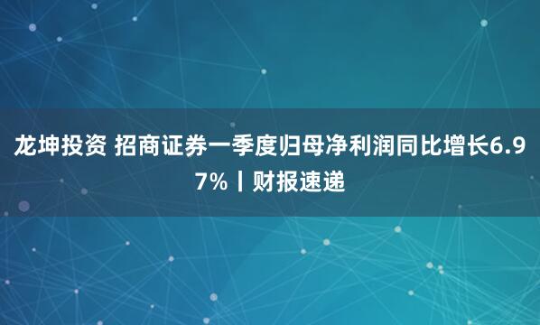 龙坤投资 招商证券一季度归母净利润同比增长6.97%丨财报速递