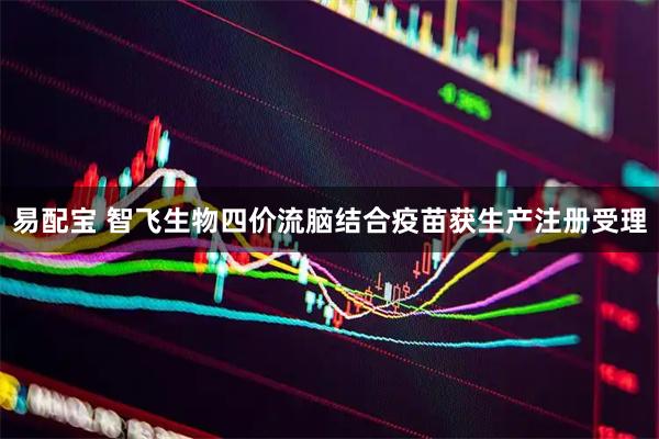 易配宝 智飞生物四价流脑结合疫苗获生产注册受理