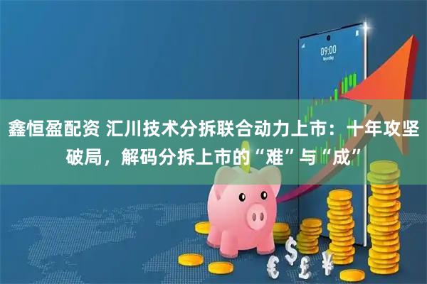 鑫恒盈配资 汇川技术分拆联合动力上市：十年攻坚破局，解码分拆上市的“难”与“成”