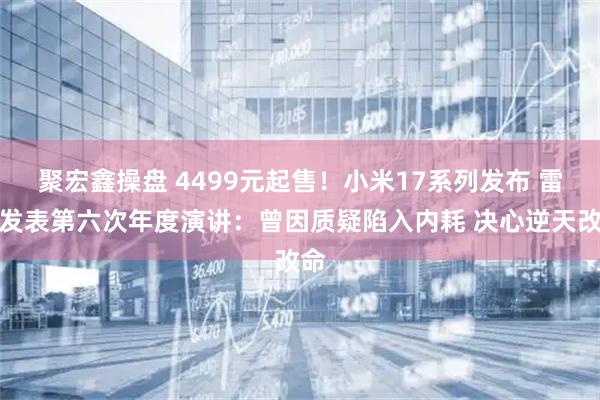 聚宏鑫操盘 4499元起售！小米17系列发布 雷军发表第六次年度演讲：曾因质疑陷入内耗 决心逆天改命