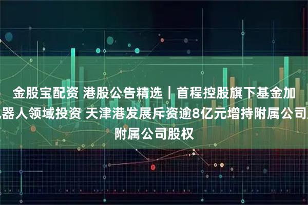 金股宝配资 港股公告精选｜首程控股旗下基金加码机器人领域投资 天津港发展斥资逾8亿元增持附属公司股权