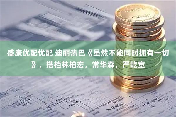 盛康优配优配 迪丽热巴《虽然不能同时拥有一切》，搭档林柏宏，常华森，严屹宽