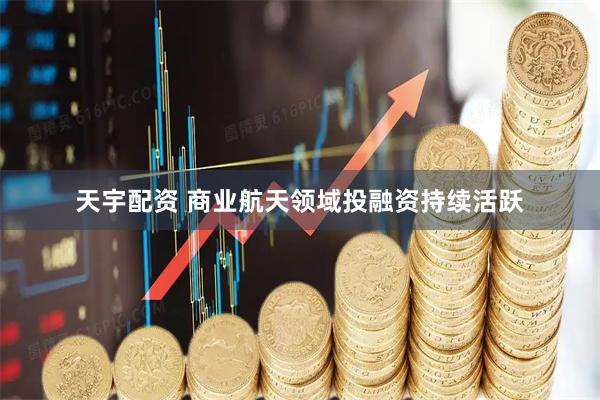 天宇配资 商业航天领域投融资持续活跃