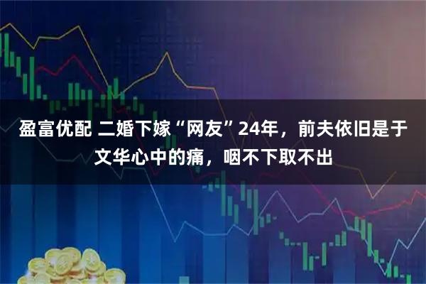 盈富优配 二婚下嫁“网友”24年，前夫依旧是于文华心中的痛，咽不下取不出