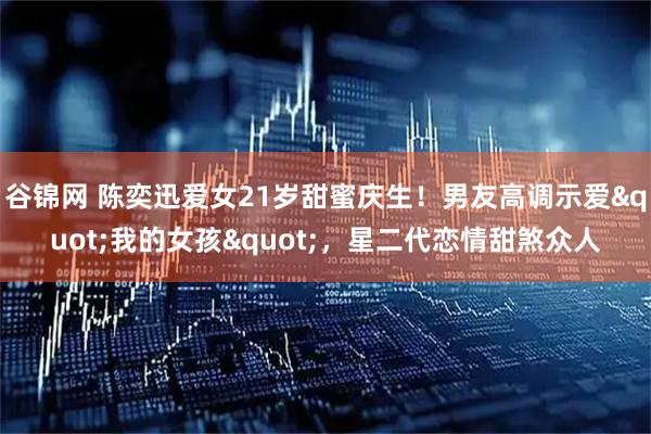 谷锦网 陈奕迅爱女21岁甜蜜庆生！男友高调示爱&quot;我的女孩&quot;，星二代恋情甜煞众人