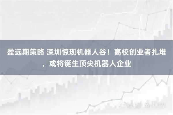 盈远期策略 深圳惊现机器人谷！高校创业者扎堆，或将诞生顶尖机器人企业