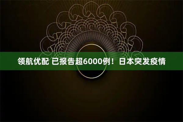 领航优配 已报告超6000例！日本突发疫情