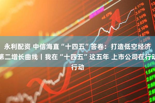 永利配资 中信海直“十四五”答卷：打造低空经济第二增长曲线丨我在“十四五”这五年 上市公司在行动