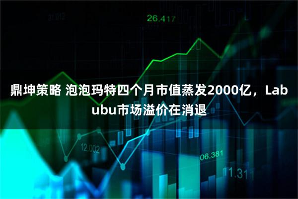 鼎坤策略 泡泡玛特四个月市值蒸发2000亿，Labubu市场溢价在消退