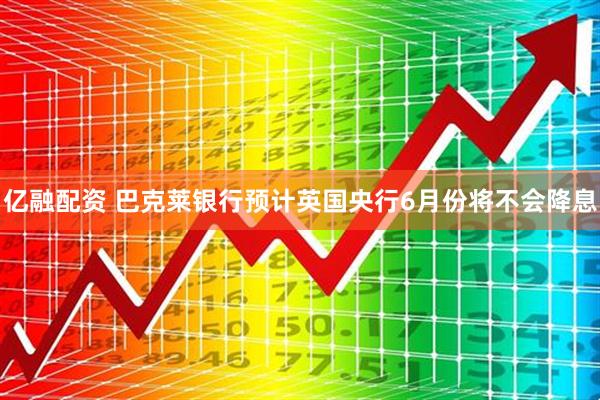 亿融配资 巴克莱银行预计英国央行6月份将不会降息