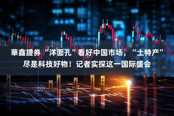 華鑫證券 “洋面孔”看好中国市场，“土特产”尽是科技好物！记者实探这一国际盛会