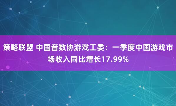 策略联盟 中国音数协游戏工委：一季度中国游戏市场收入同比增长17.99%