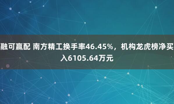 融可赢配 南方精工换手率46.45%，机构龙虎榜净买入6105.64万元