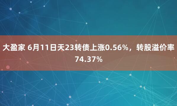 大盈家 6月11日天23转债上涨0.56%，转股溢价率74.37%