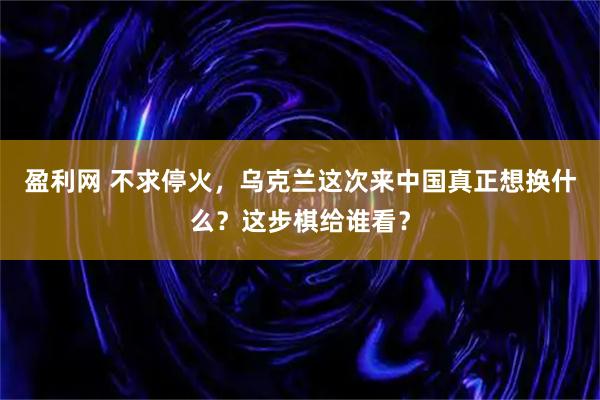 盈利网 不求停火，乌克兰这次来中国真正想换什么？这步棋给谁看？