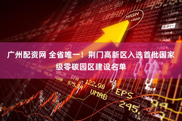 广州配资网 全省唯一！荆门高新区入选首批国家级零碳园区建设名单