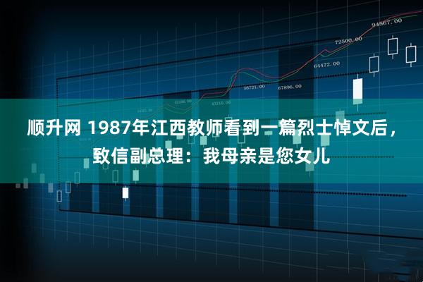 顺升网 1987年江西教师看到一篇烈士悼文后，致信副总理：我母亲是您女儿