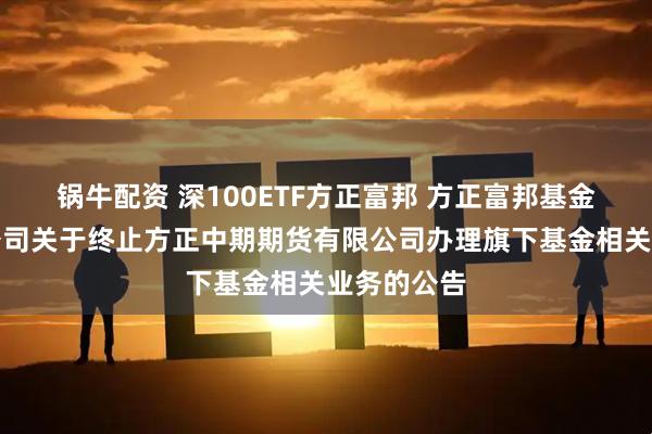 锅牛配资 深100ETF方正富邦 方正富邦基金管理有限公司关于终止方正中期期货有限公司办理旗下基金相关业务的公告