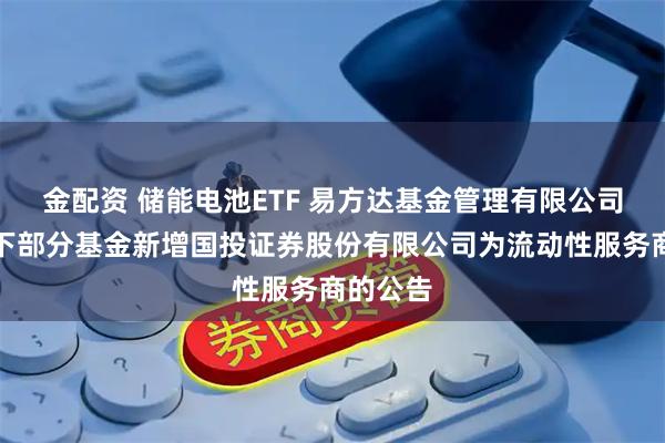 金配资 储能电池ETF 易方达基金管理有限公司关于旗下部分基金新增国投证券股份有限公司为流动性服务商的公告