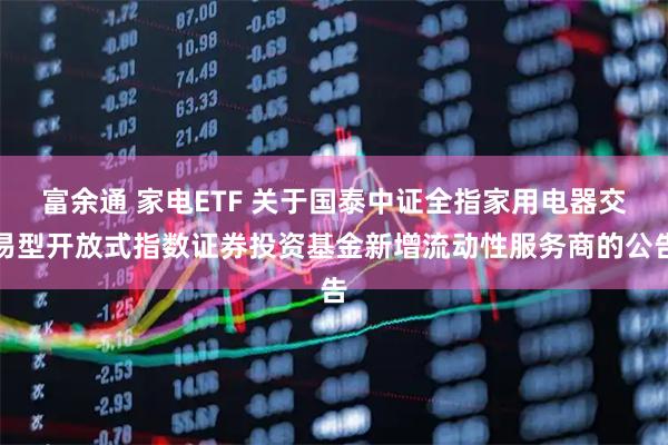 富余通 家电ETF 关于国泰中证全指家用电器交易型开放式指数证券投资基金新增流动性服务商的公告