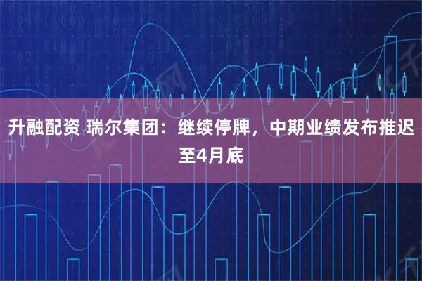 升融配资 瑞尔集团：继续停牌，中期业绩发布推迟至4月底