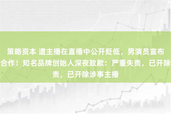 策略资本 遭主播在直播中公开贬低，男演员宣布中止代言合作！知名品牌创始人深夜致歉：严重失责，已开除涉事主播