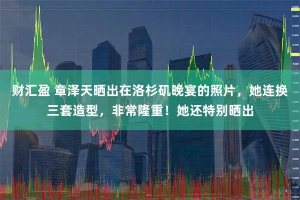 财汇盈 章泽天晒出在洛杉矶晚宴的照片，她连换三套造型，非常隆重！她还特别晒出