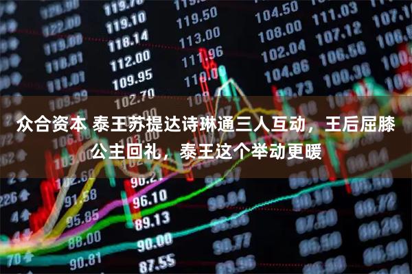 众合资本 泰王苏提达诗琳通三人互动，王后屈膝公主回礼，泰王这个举动更暖