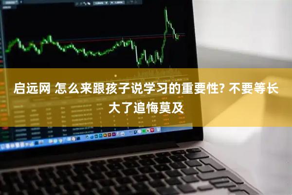 启远网 怎么来跟孩子说学习的重要性? 不要等长大了追悔莫及