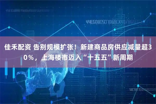 佳禾配资 告别规模扩张！新建商品房供应减量超30％，上海楼市迈入“十五五”新周期